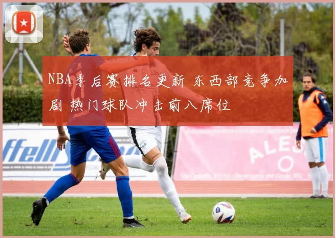 NBA季后赛排名更新 东西部竞争加剧 热门球队冲击前八席位