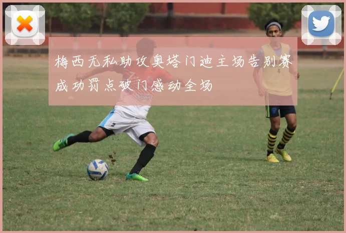 梅西无私助攻奥塔门迪主场告别赛成功罚点破门感动全场