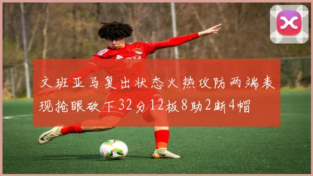 文班亚马复出状态火热攻防两端表现抢眼砍下32分12板8助2断4帽