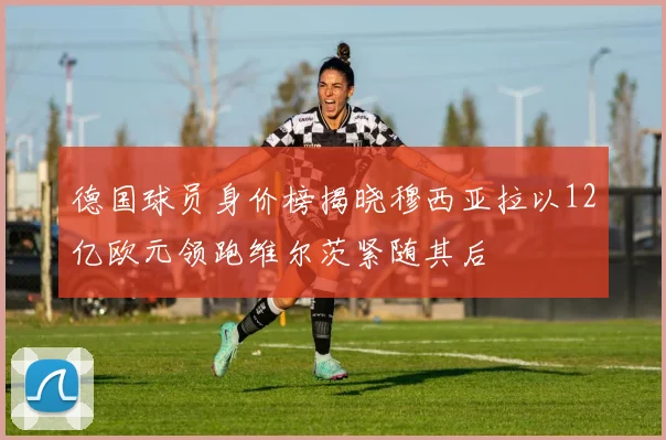 德国球员身价榜揭晓穆西亚拉以12亿欧元领跑维尔茨紧随其后