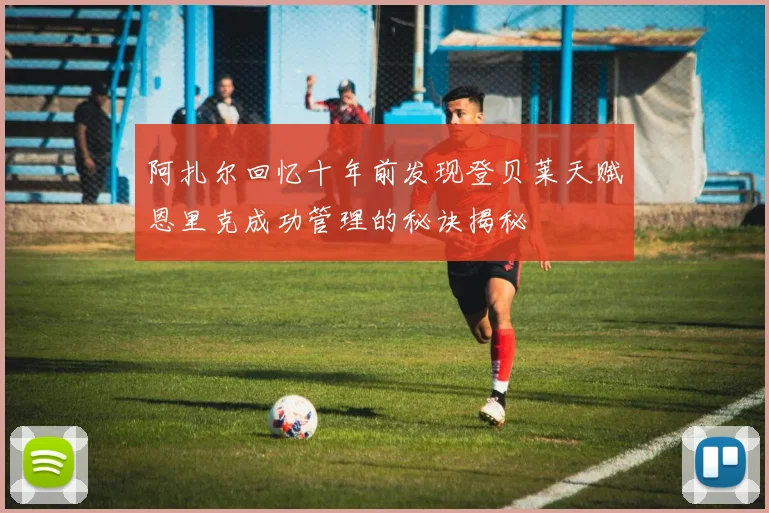 阿扎尔回忆十年前发现登贝莱天赋恩里克成功管理的秘诀揭秘