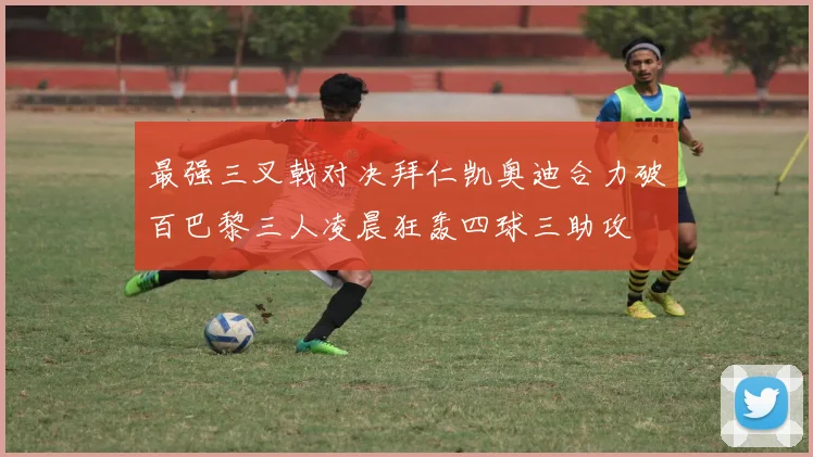 最强三叉戟对决拜仁凯奥迪合力破百巴黎三人凌晨狂轰四球三助攻