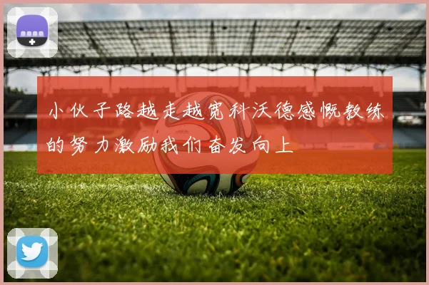 小伙子路越走越宽科沃德感慨教练的努力激励我们奋发向上