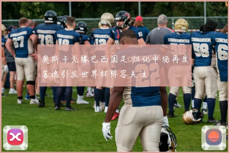 奥斯卡无缘巴西国足 归化中场再度落选引发世界杯阵容关注