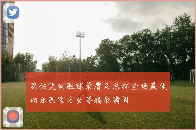 恩佐凭制胜球荣膺足总杯全场最佳切尔西官方分享精彩瞬间