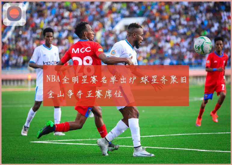 NBA全明星赛名单出炉 球星齐聚旧金山争夺正赛席位