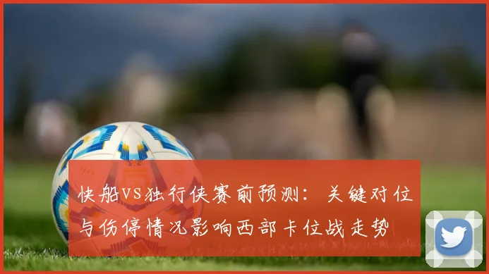 快船vs独行侠赛前预测：关键对位与伤停情况影响西部卡位战走势