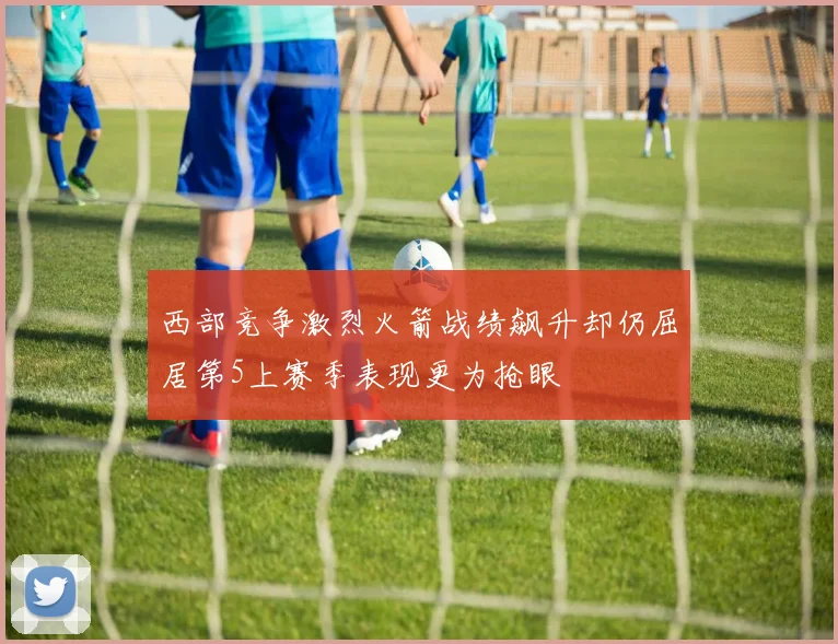 西部竞争激烈火箭战绩飙升却仍屈居第5上赛季表现更为抢眼
