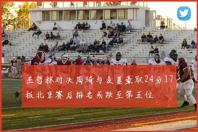 王哲林对决周琦与麦基豪取24分17板北京赛后排名或跌至第五位
