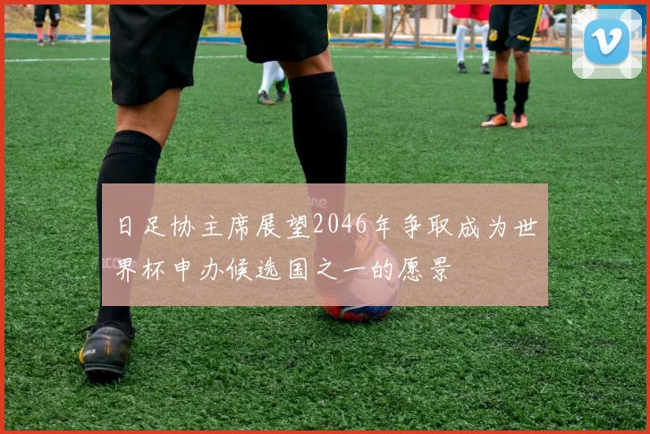 日足协主席展望2046年争取成为世界杯申办候选国之一的愿景